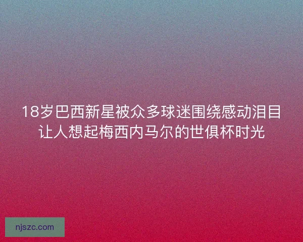 18岁巴西新星被众多球迷围绕感动泪目让人想起梅西内马尔的世俱杯时光