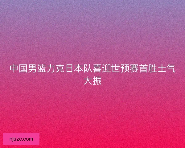 中国男篮力克日本队喜迎世预赛首胜士气大振 中国男篮力克日本队喜迎世预赛首胜士气大振