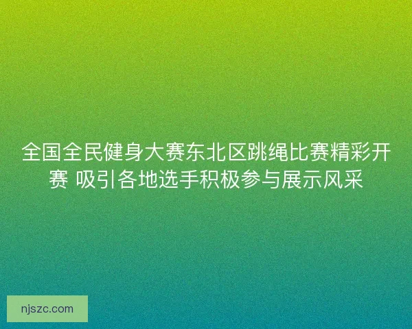 全国全民健身大赛东北区跳绳比赛精彩开赛 吸引各地选手积极参与展示风采