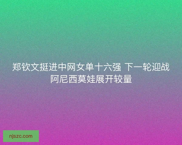 郑钦文挺进中网女单十六强 下一轮迎战阿尼西莫娃展开较量