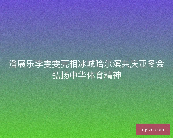 潘展乐李雯雯亮相冰城哈尔滨共庆亚冬会弘扬中华体育精神