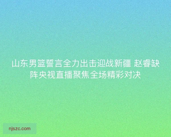 山东男篮誓言全力出击迎战新疆 赵睿缺阵央视直播聚焦全场精彩对决