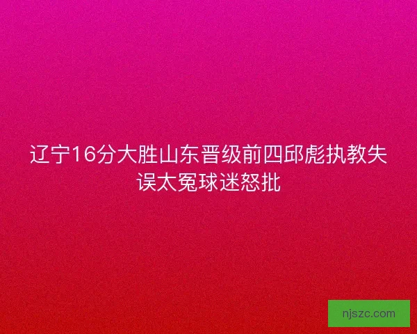 辽宁16分大胜山东晋级前四邱彪执教失误太冤球迷怒批