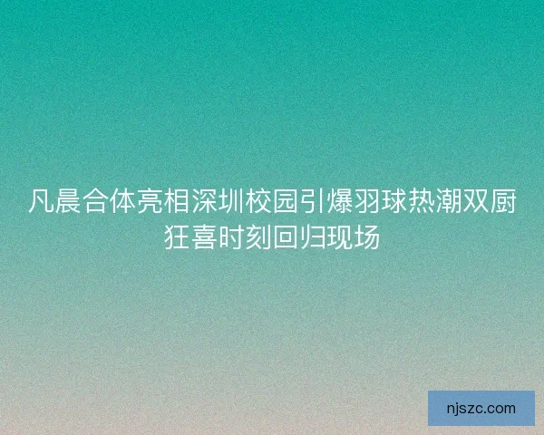 凡晨合体亮相深圳校园引爆羽球热潮双厨狂喜时刻回归现场