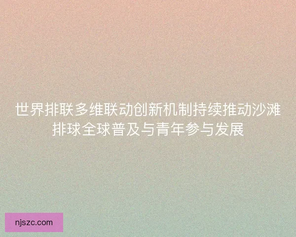 世界排联多维联动创新机制持续推动沙滩排球全球普及与青年参与发展 世界排联多维联动创新机制持续推动沙滩排球全球普及与青年参与发展