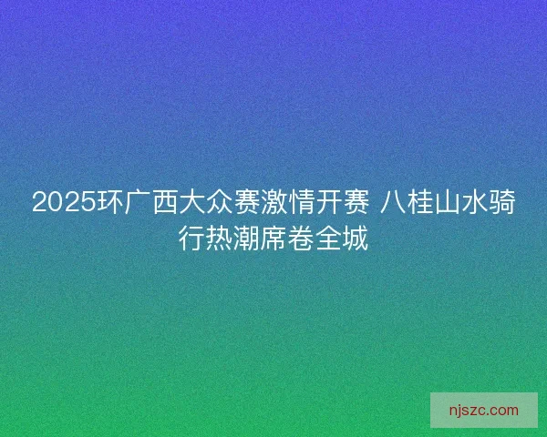 2025环广西大众赛激情开赛 八桂山水骑行热潮席卷全城