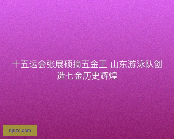 十五运会张展硕摘五金王 山东游泳队创造七金历史辉煌