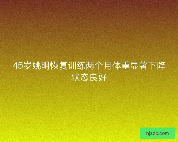 45岁姚明恢复训练两个月体重显著下降状态良好