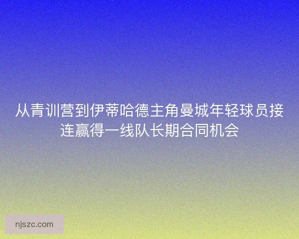 从青训营到伊蒂哈德主角曼城年轻球员接连赢得一线队长期合同机会