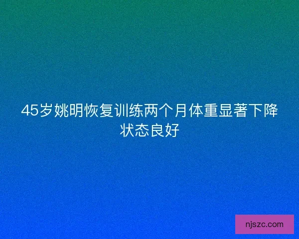 45岁姚明恢复训练两个月体重显著下降状态良好