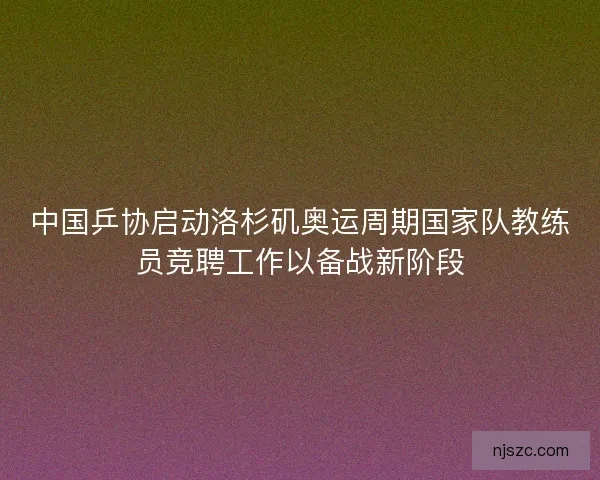 中国乒协启动洛杉矶奥运周期国家队教练员竞聘工作以备战新阶段