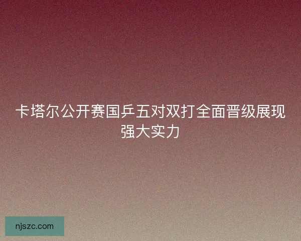 卡塔尔公开赛国乒五对双打全面晋级展现强大实力 卡塔尔公开赛国乒五对双打全面晋级展现强大实力