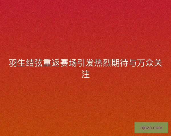 羽生结弦重返赛场引发热烈期待与万众关注